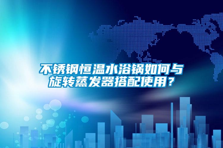 不銹鋼恒溫水浴鍋如何與旋轉蒸發器搭配使用？