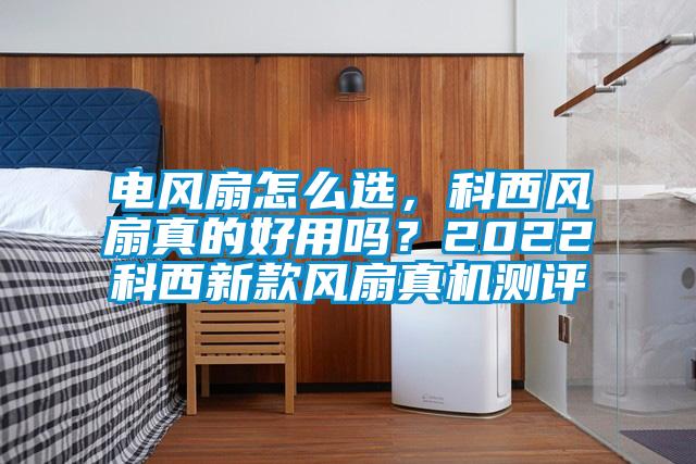 電風扇怎么選，科西風扇真的好用嗎？2022科西新款風扇真機測評